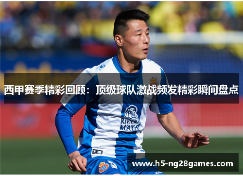 西甲赛季精彩回顾：顶级球队激战频发精彩瞬间盘点